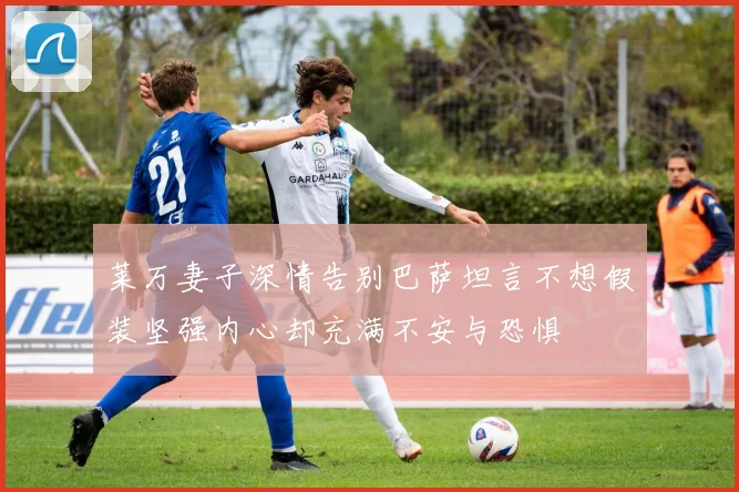 莱万妻子深情告别巴萨坦言不想假装坚强内心却充满不安与恐惧