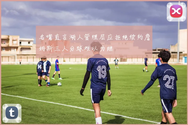 名嘴直言湖人管理层应拒绝续约詹姆斯三人分球难以为继