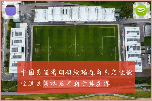 中国男篮需明确杨瀚森角色定位低位进攻策略或不利于其发挥