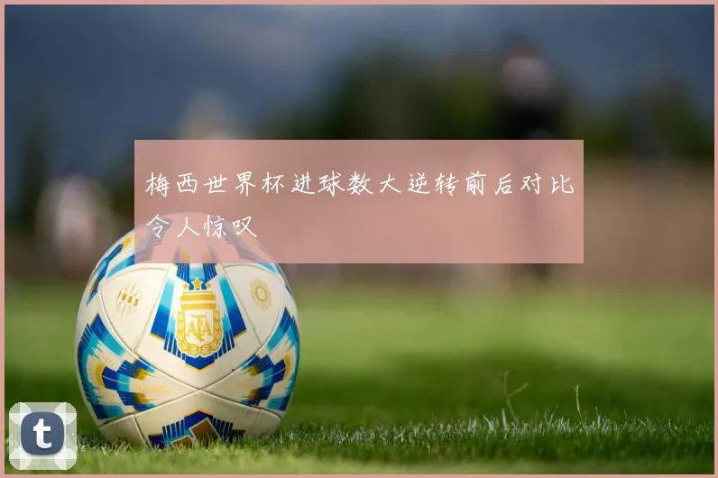 梅西世界杯进球数大逆转前后对比令人惊叹