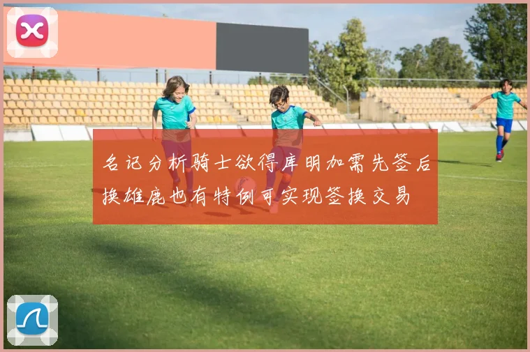 名记分析骑士欲得库明加需先签后换雄鹿也有特例可实现签换交易
