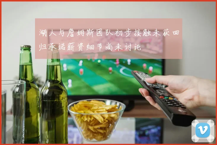 湖人与詹姆斯团队初步接触未获回归承诺薪资细节尚未讨论