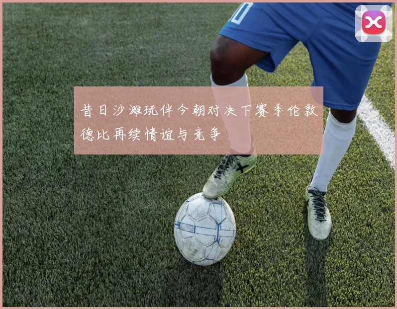 昔日沙滩玩伴今朝对决下赛季伦敦德比再续情谊与竞争