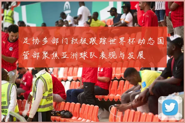 足协多部门积极跟踪世界杯动态国管部聚焦亚洲球队表现与发展