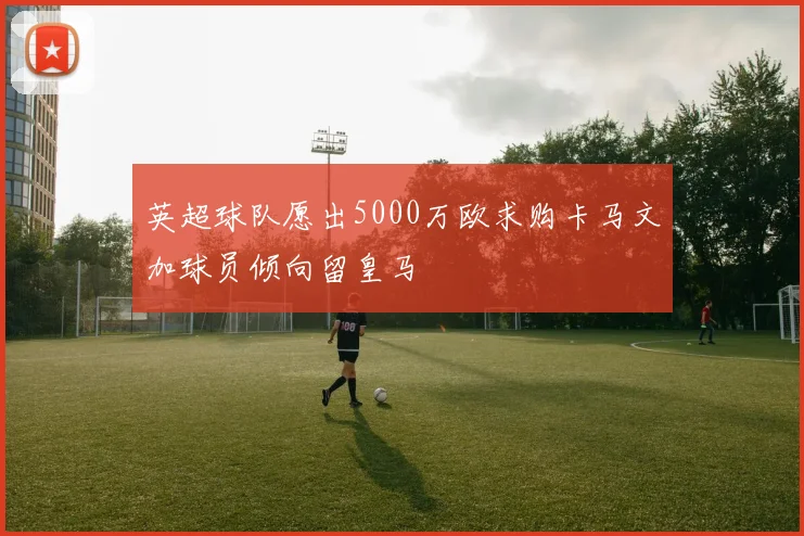 英超球队愿出5000万欧求购卡马文加球员倾向留皇马