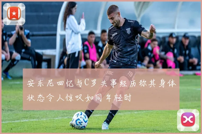 安东尼回忆与C罗共事经历称其身体状态令人惊叹如同年轻时
