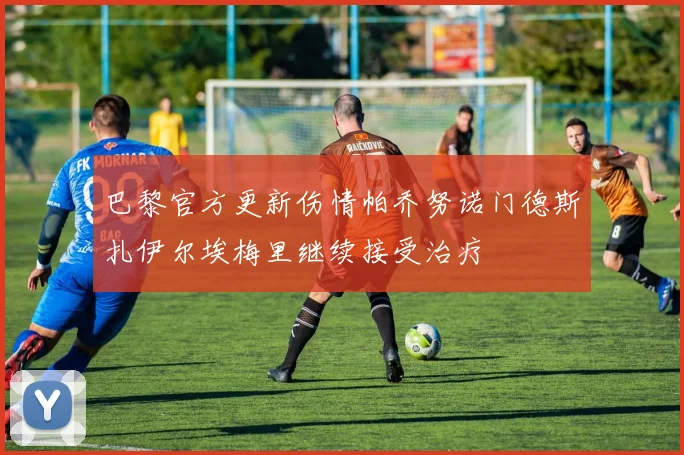巴黎官方更新伤情帕乔努诺门德斯扎伊尔埃梅里继续接受治疗